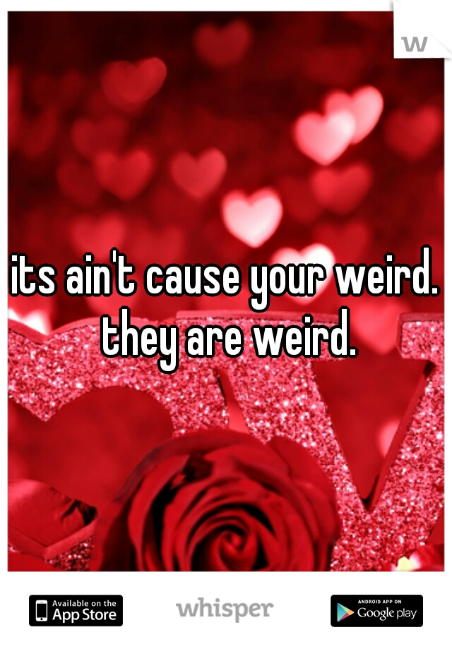 its ain't cause your weird. they are weird.