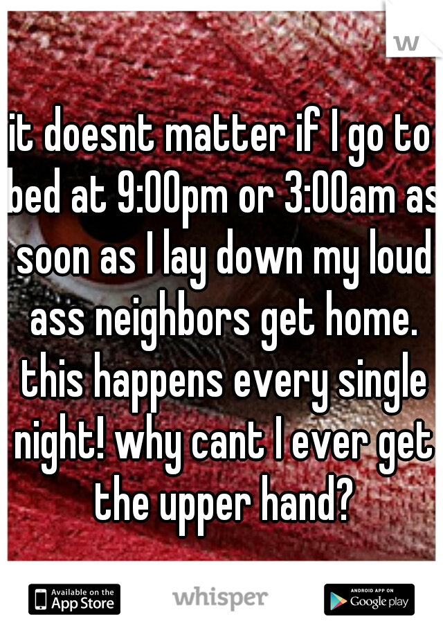 it doesnt matter if I go to bed at 9:00pm or 3:00am as soon as I lay down my loud ass neighbors get home. this happens every single night! why cant I ever get the upper hand?