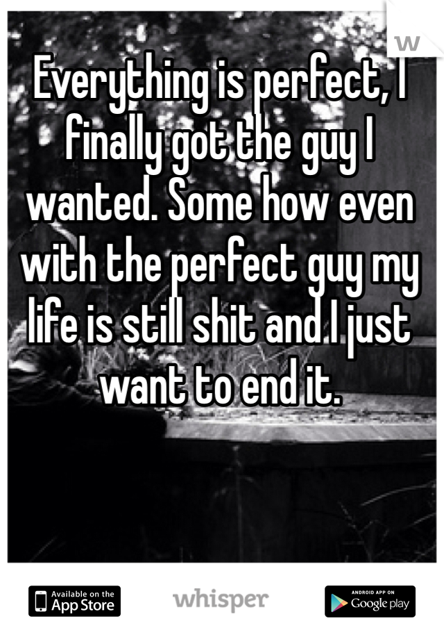 Everything is perfect, I finally got the guy I wanted. Some how even with the perfect guy my life is still shit and I just want to end it.