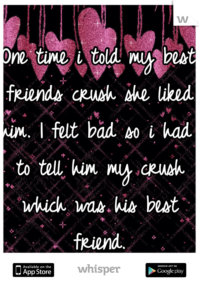 One time i told my best friends crush she liked him. I felt bad so i had to tell him my crush which was his best friend.