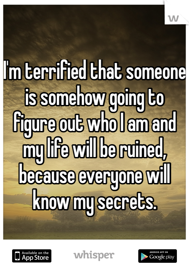I'm terrified that someone is somehow going to figure out who I am and my life will be ruined, because everyone will know my secrets.