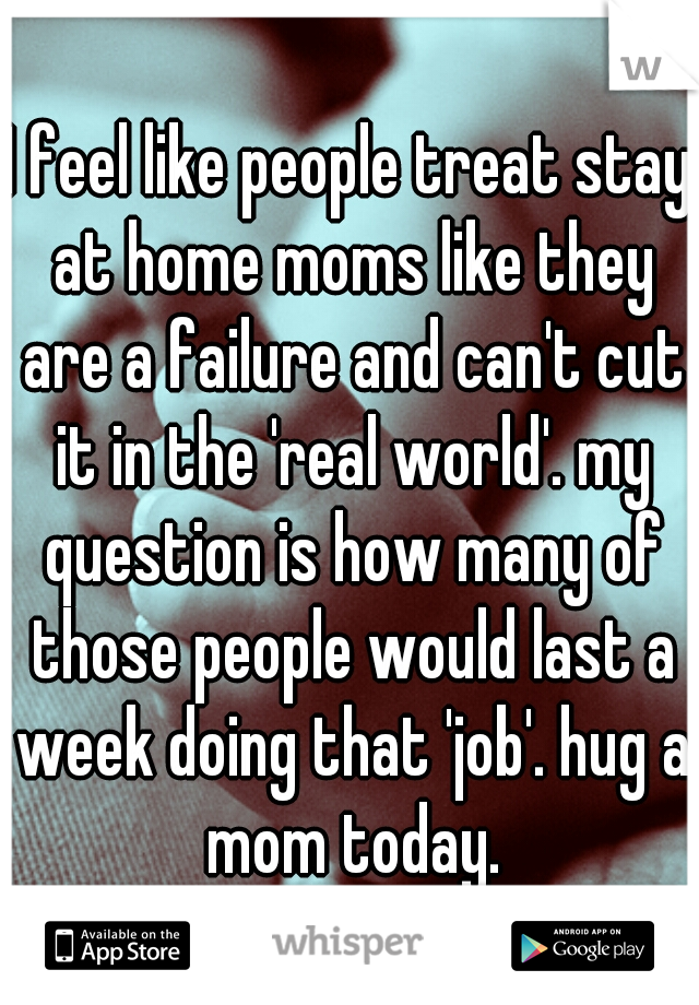 I feel like people treat stay at home moms like they are a failure and can't cut it in the 'real world'. my question is how many of those people would last a week doing that 'job'. hug a mom today.