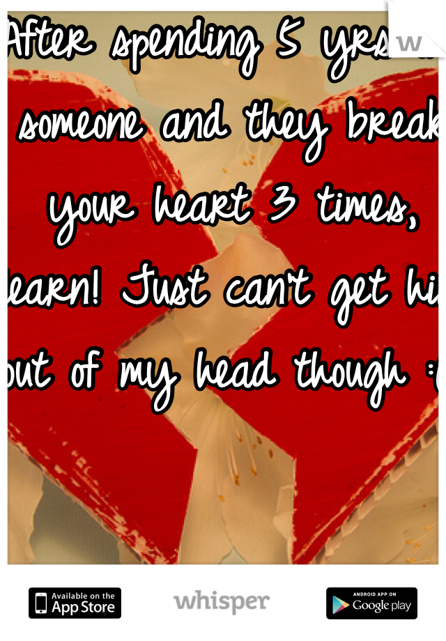 After spending 5 yrs on someone and they break your heart 3 times, learn! Just can't get him out of my head though :( 