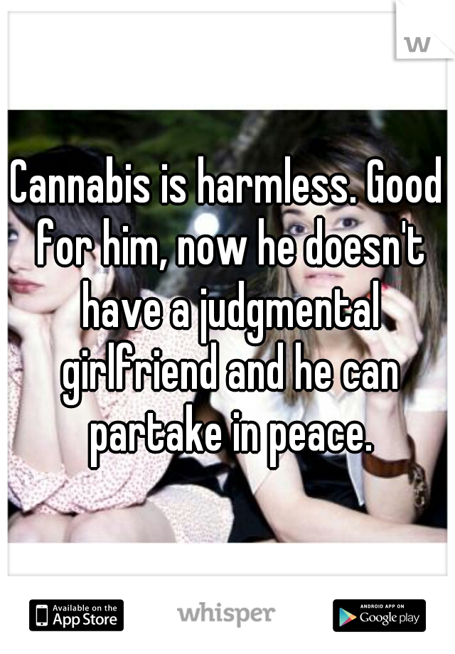 Cannabis is harmless. Good for him, now he doesn't have a judgmental girlfriend and he can partake in peace.