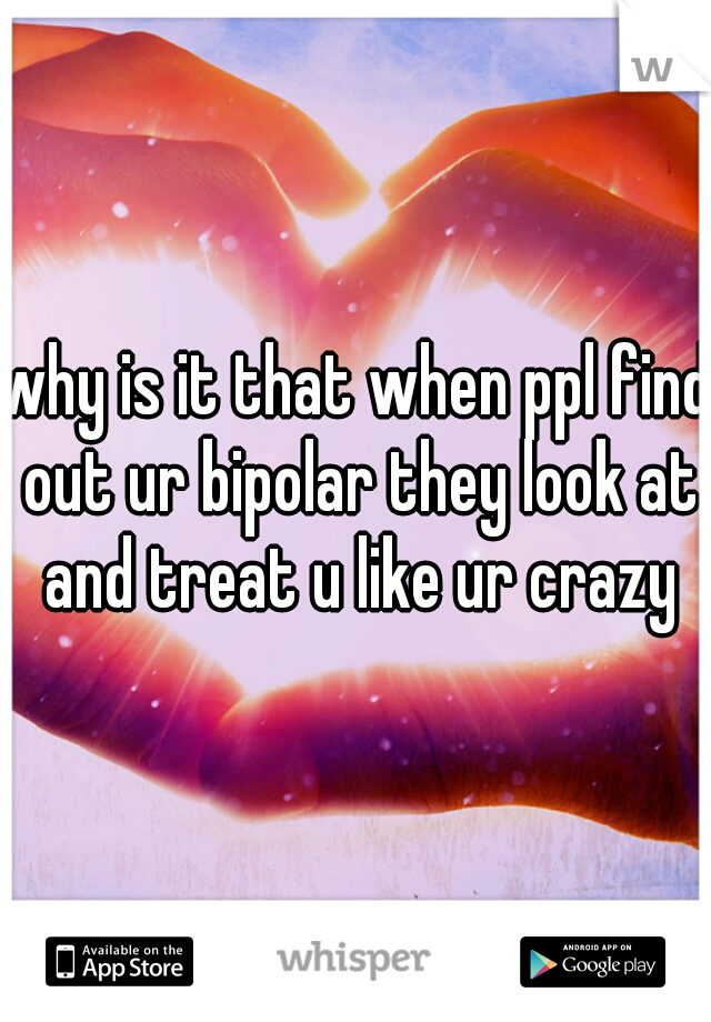 why is it that when ppl find out ur bipolar they look at and treat u like ur crazy