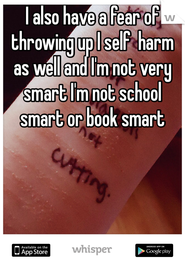 I also have a fear of throwing up I self  harm as well and I'm not very smart I'm not school smart or book smart 