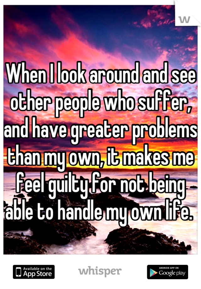 When I look around and see other people who suffer, and have greater problems than my own, it makes me feel guilty for not being able to handle my own life. 