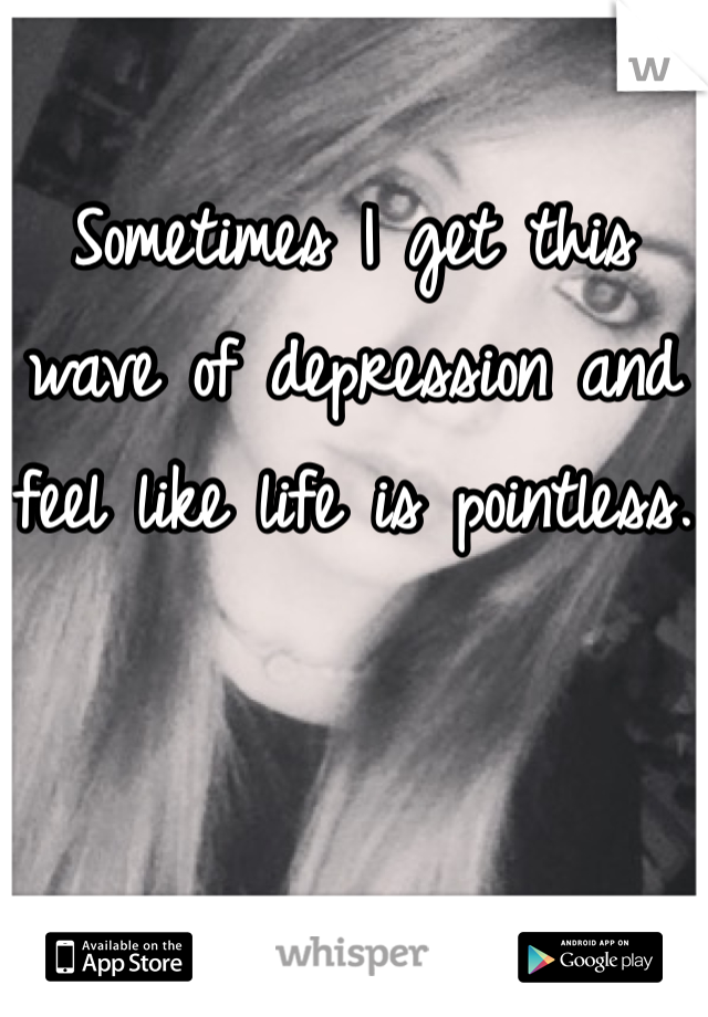 Sometimes I get this wave of depression and feel like life is pointless.
