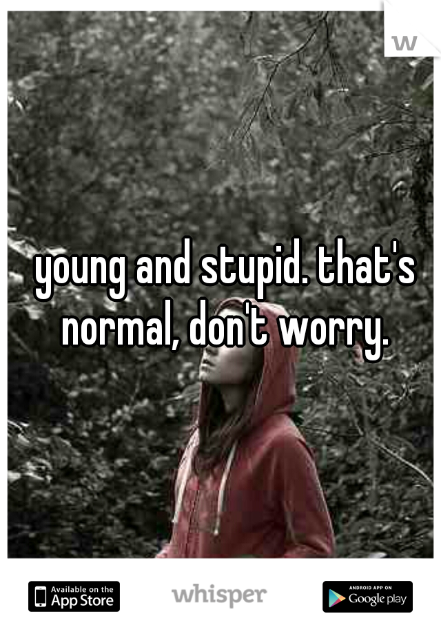 young and stupid. that's normal, don't worry. 