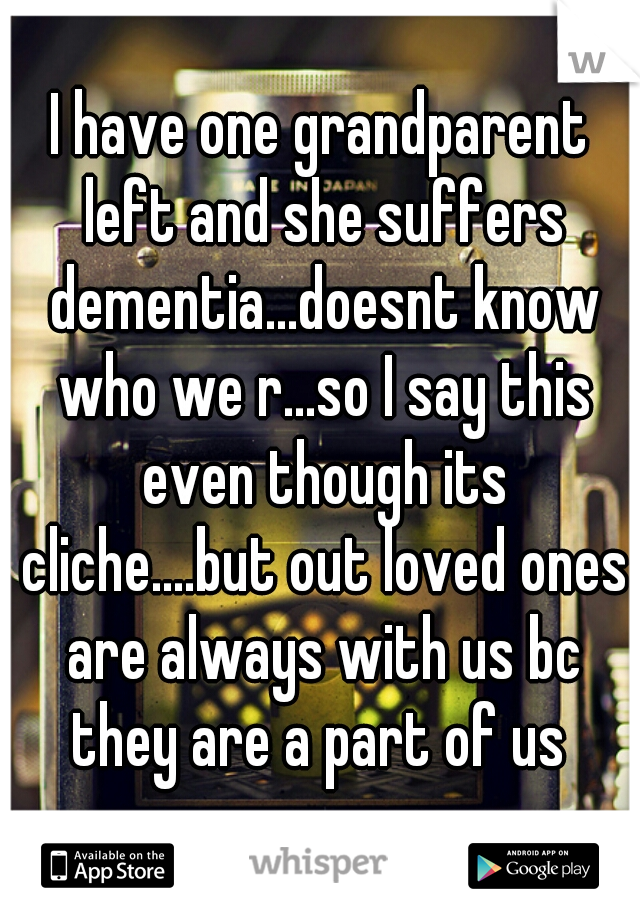 I have one grandparent left and she suffers dementia...doesnt know who we r...so I say this even though its cliche....but out loved ones are always with us bc they are a part of us 