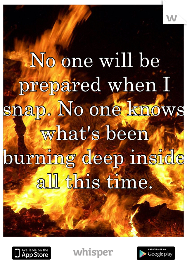 No one will be prepared when I snap. No one knows what's been burning deep inside all this time.
