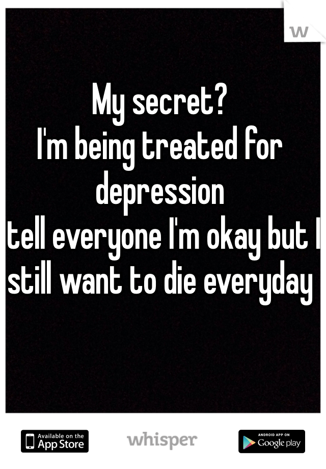 My secret? 
I'm being treated for depression 
I tell everyone I'm okay but I still want to die everyday