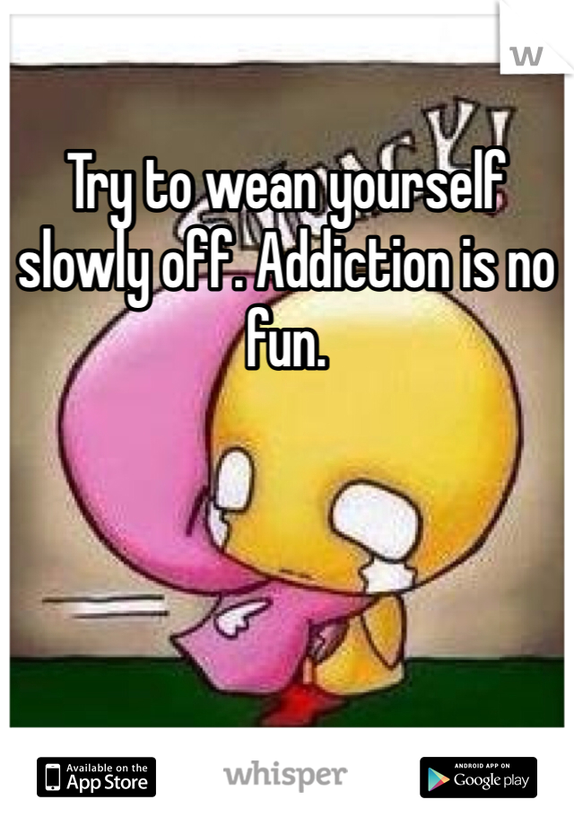 Try to wean yourself slowly off. Addiction is no fun. 