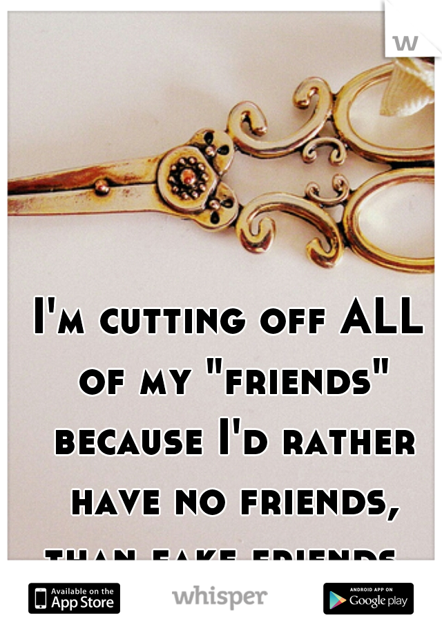 I'm cutting off ALL of my "friends" because I'd rather have no friends, than fake friends. 
