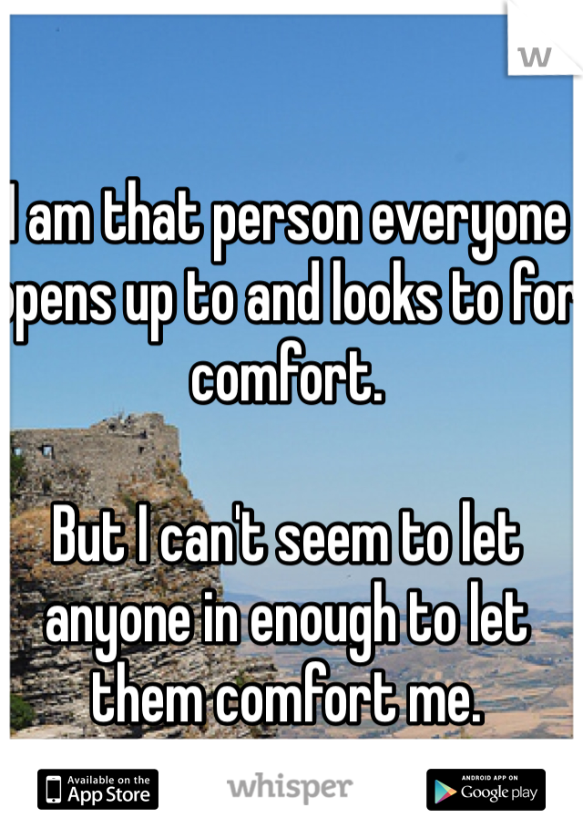 I am that person everyone opens up to and looks to for comfort. 

But I can't seem to let anyone in enough to let them comfort me. 