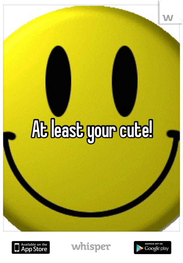 At least your cute!