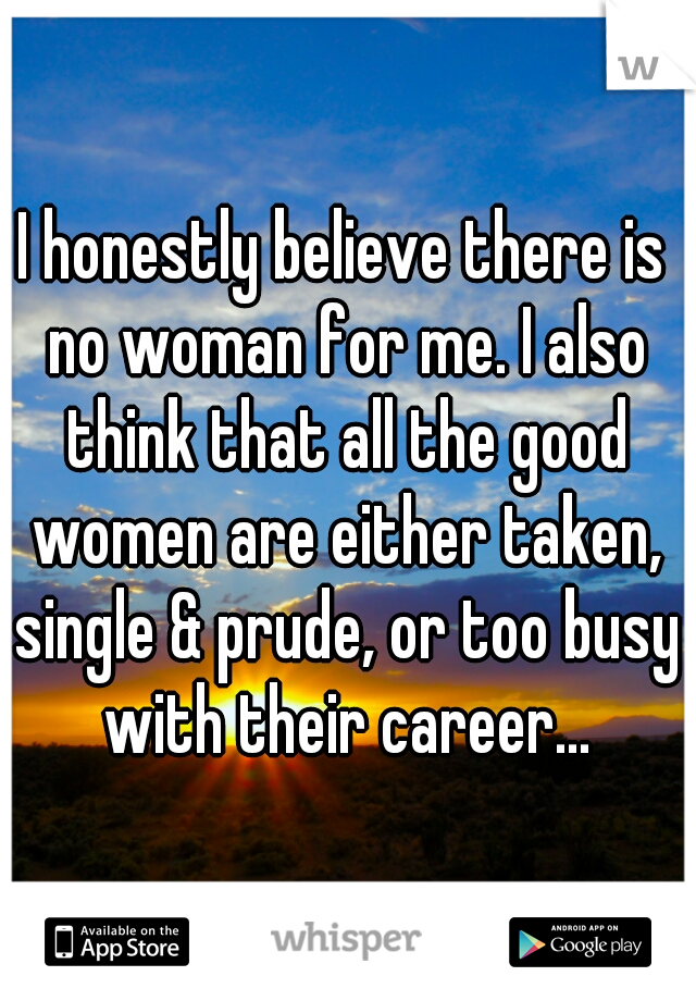 I honestly believe there is no woman for me. I also think that all the good women are either taken, single & prude, or too busy with their career...