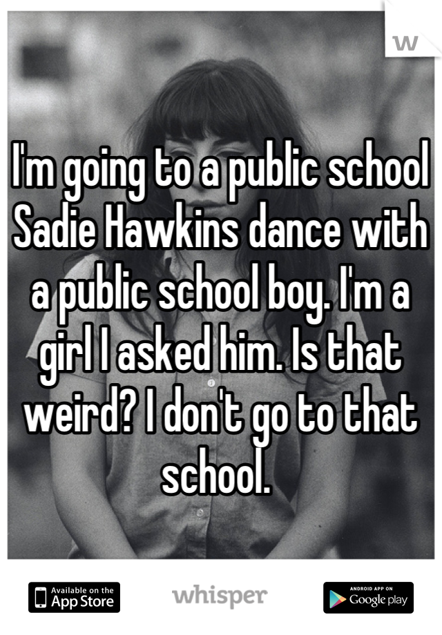 I'm going to a public school Sadie Hawkins dance with a public school boy. I'm a girl I asked him. Is that weird? I don't go to that school. 

