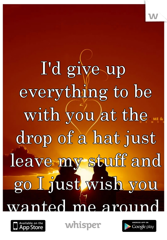 I'd give up everything to be with you at the drop of a hat just leave my stuff and go I just wish you wanted me around 
 