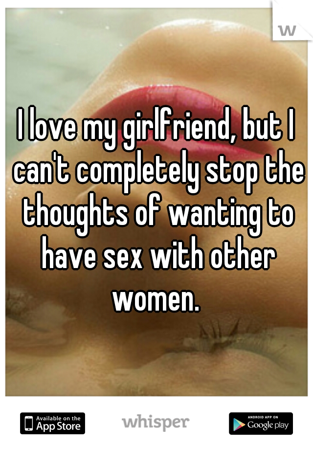 I love my girlfriend, but I can't completely stop the thoughts of wanting to have sex with other women. 