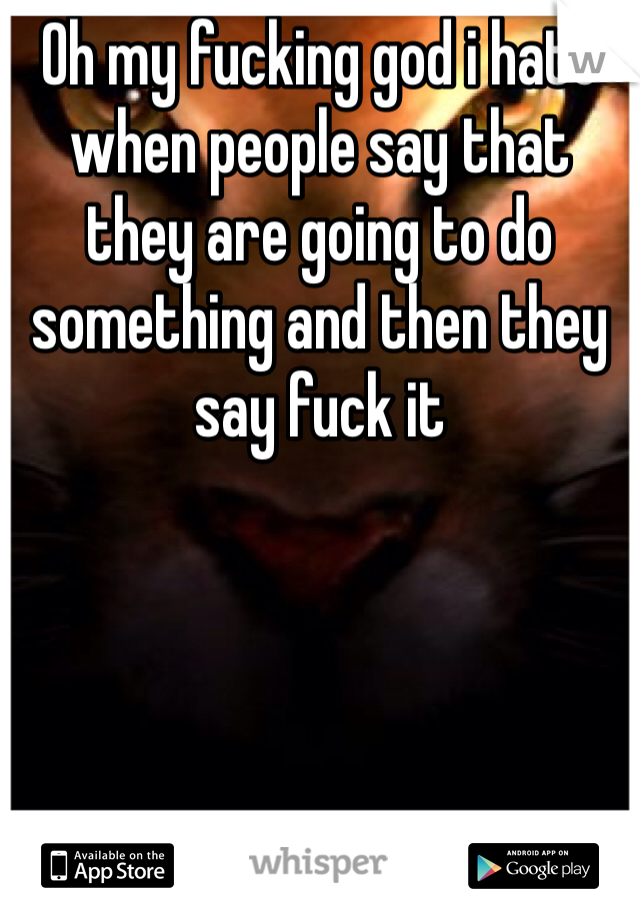 Oh my fucking god i hate when people say that they are going to do something and then they say fuck it 