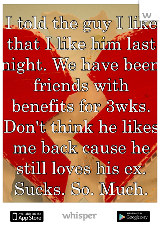 I told the guy I like that I like him last night. We have been friends with benefits for 3wks. Don't think he likes me back cause he still loves his ex. Sucks. So. Much. 