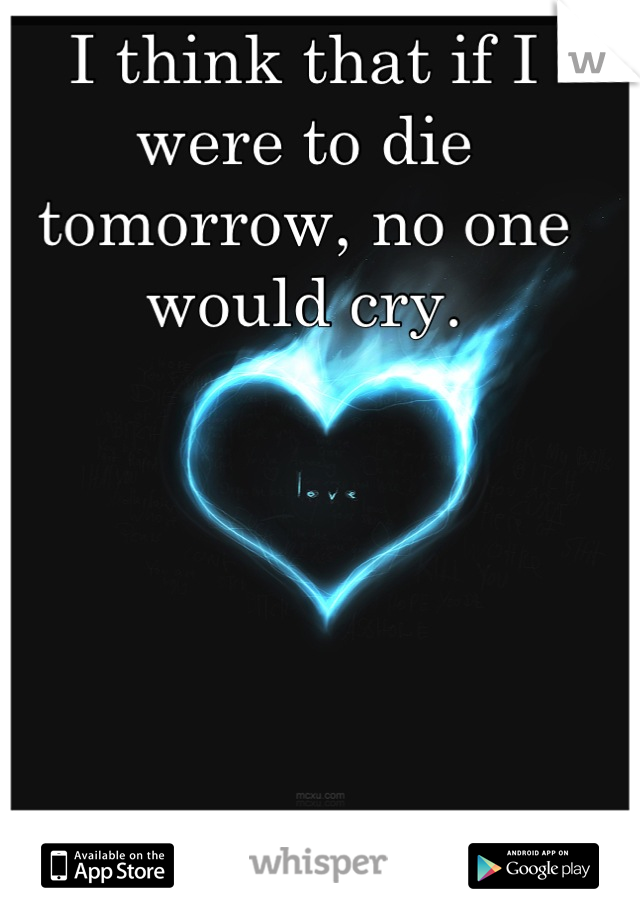I think that if I were to die tomorrow, no one would cry.