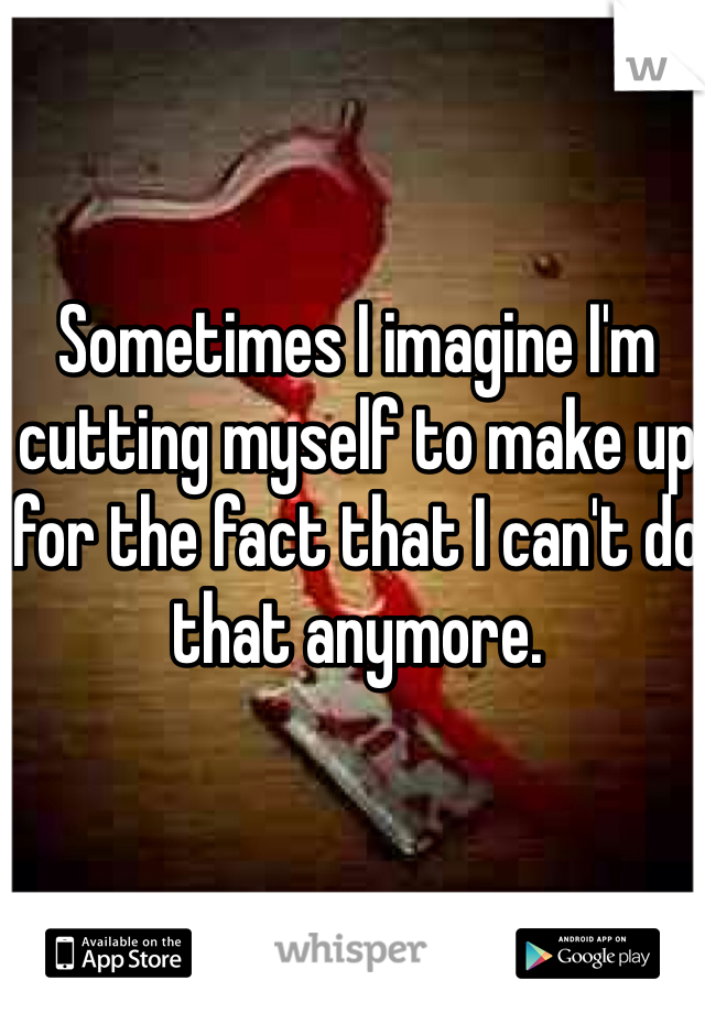Sometimes I imagine I'm cutting myself to make up for the fact that I can't do that anymore. 
