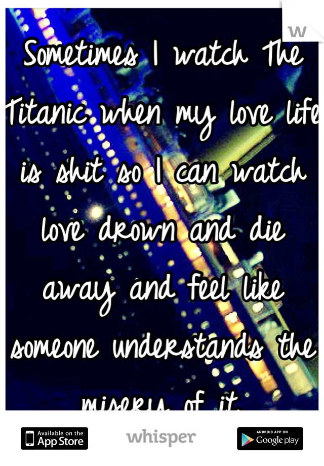Sometimes I watch The Titanic when my love life is shit so I can watch love drown and die away and feel like someone understands the misery of it.