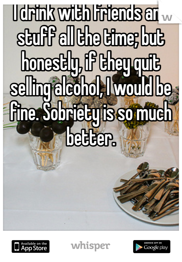 I drink with friends and stuff all the time; but honestly, if they quit selling alcohol, I would be fine. Sobriety is so much better. 