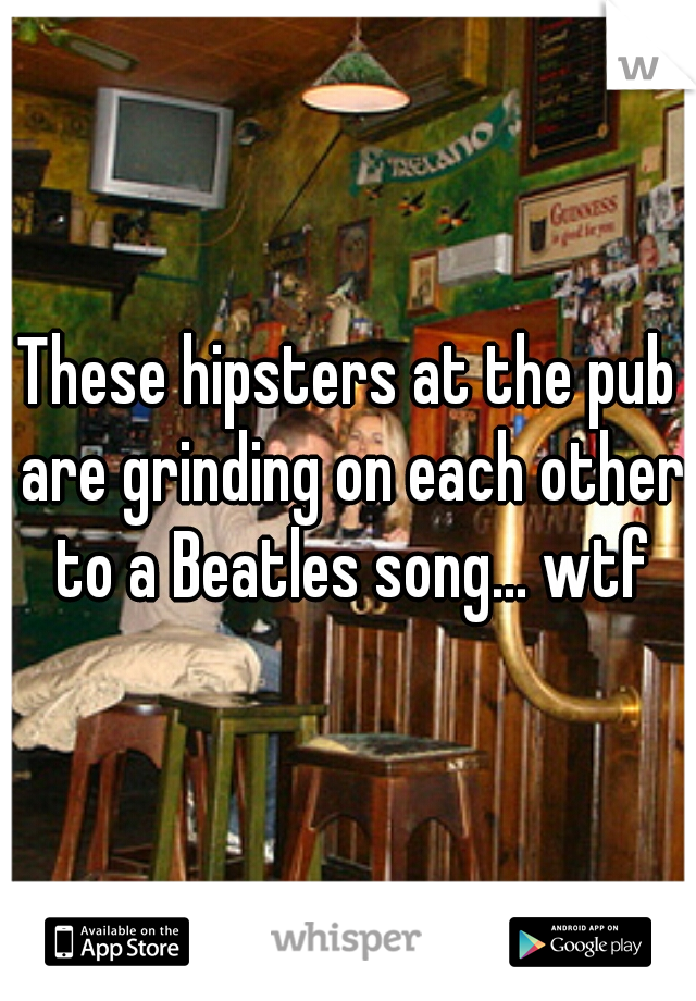 These hipsters at the pub are grinding on each other to a Beatles song... wtf