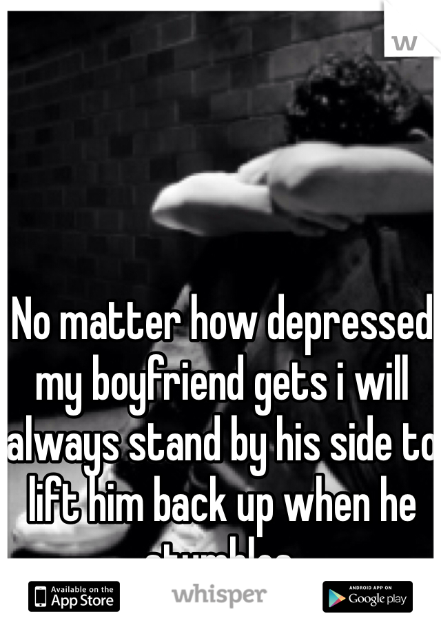 No matter how depressed my boyfriend gets i will always stand by his side to lift him back up when he stumbles.