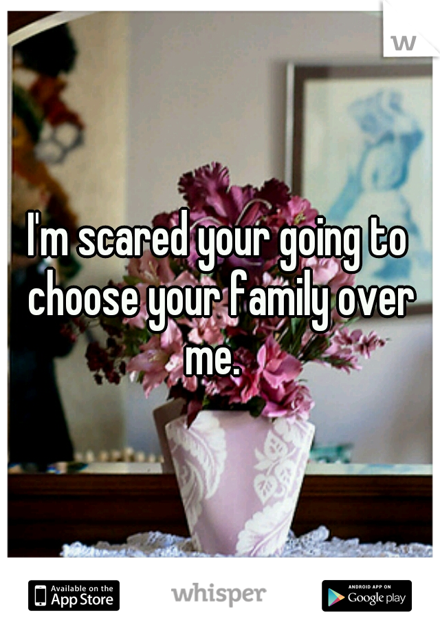I'm scared your going to choose your family over me.  