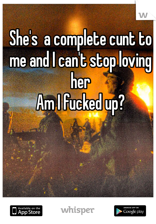 She's  a complete cunt to me and I can't stop loving her
Am I fucked up?