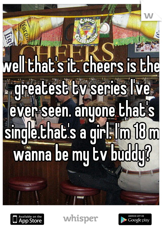 well that's it. cheers is the greatest tv series I've ever seen. anyone that's single.that's a girl. I'm 18 m wanna be my tv buddy?
