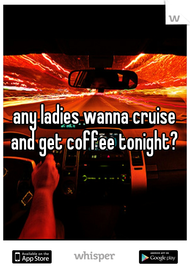 any ladies wanna cruise and get coffee tonight? 