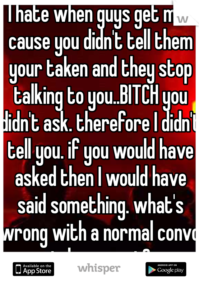 I hate when guys get mad cause you didn't tell them your taken and they stop talking to you..BITCH you didn't ask. therefore I didn't tell you. if you would have asked then I would have said something. what's wrong with a normal convo taken or not?