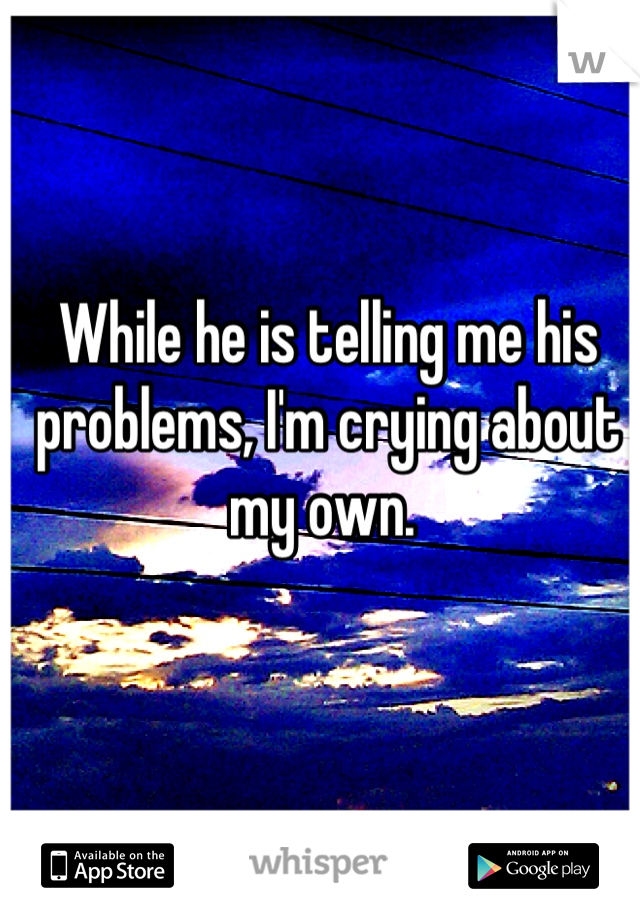 While he is telling me his problems, I'm crying about my own. 