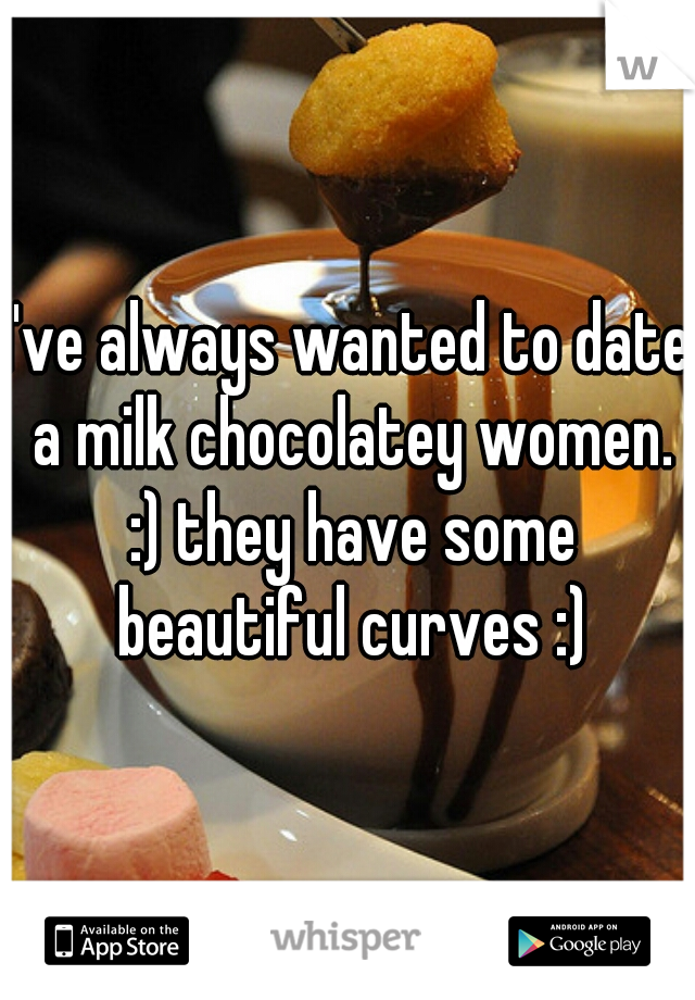 I've always wanted to date a milk chocolatey women. :) they have some beautiful curves :)