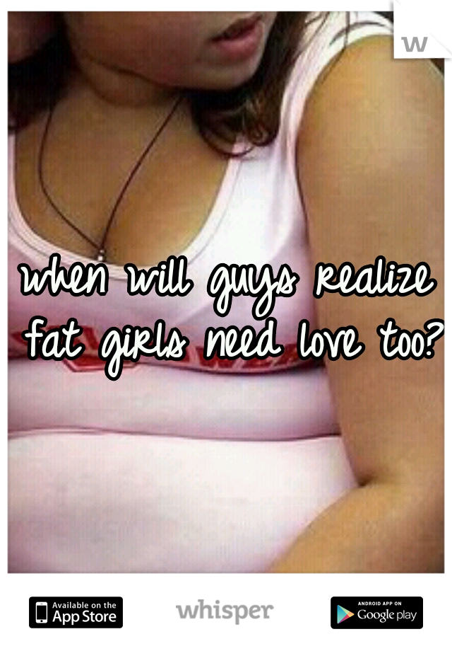 when will guys realize fat girls need love too?