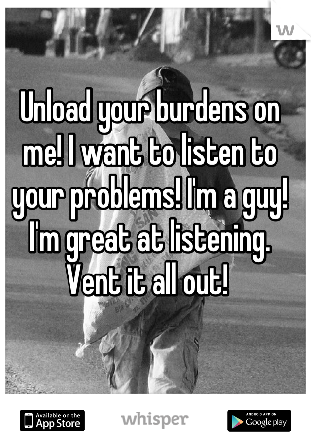 Unload your burdens on me! I want to listen to your problems! I'm a guy! I'm great at listening. Vent it all out! 