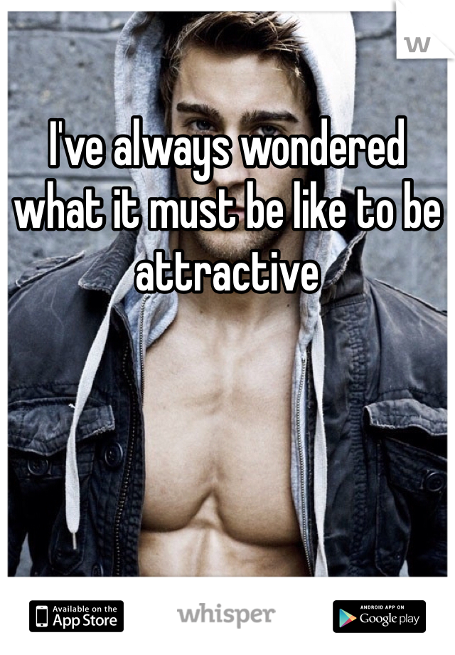 I've always wondered what it must be like to be attractive 