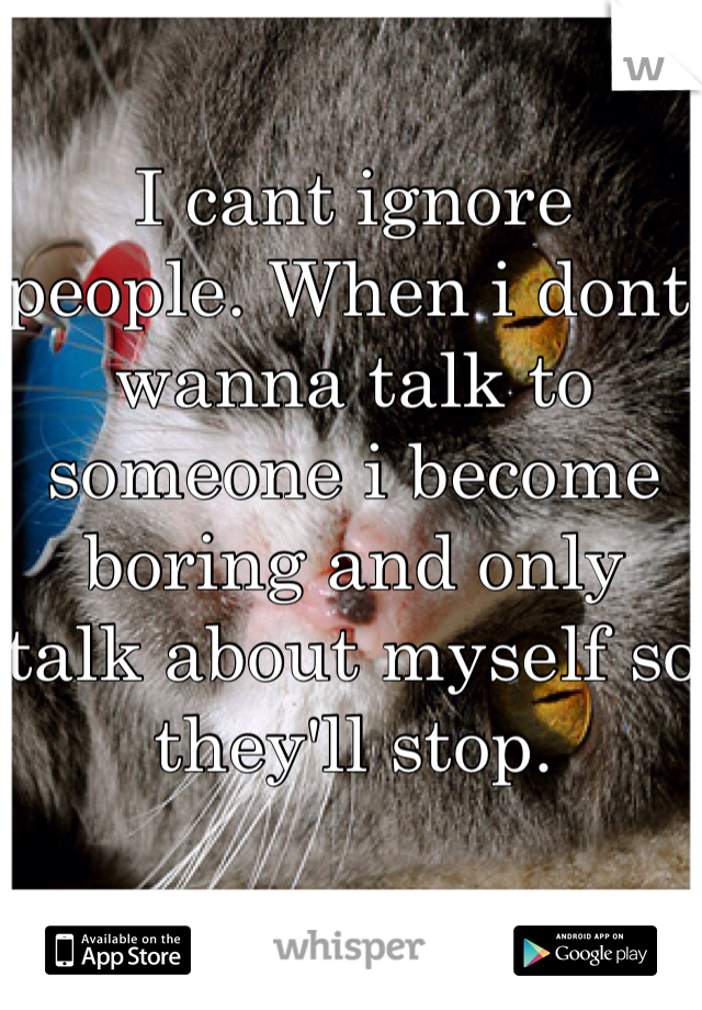 I cant ignore people. When i dont wanna talk to someone i become boring and only talk about myself so they'll stop.