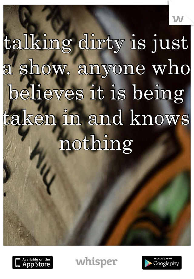 talking dirty is just a show. anyone who believes it is being taken in and knows nothing