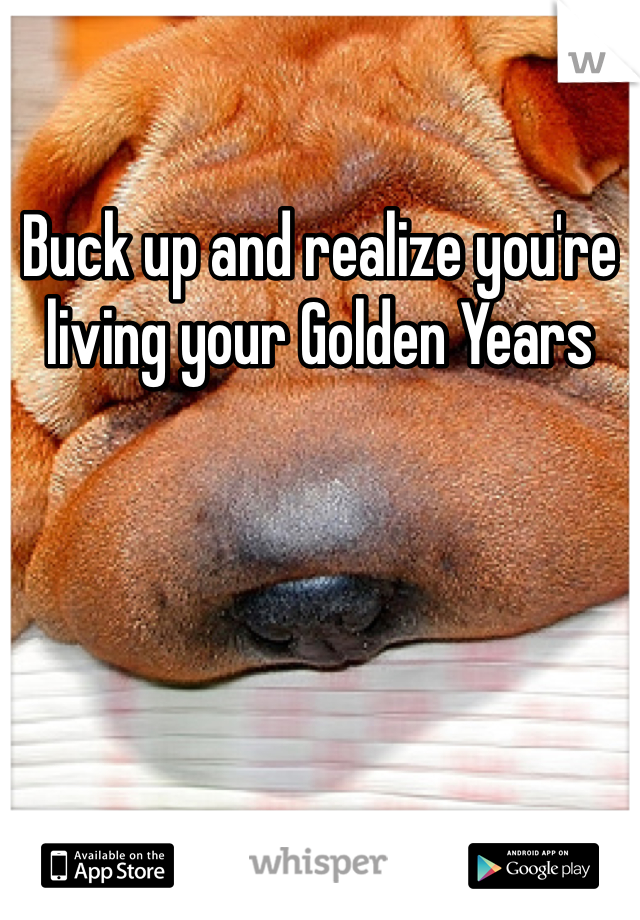 Buck up and realize you're living your Golden Years