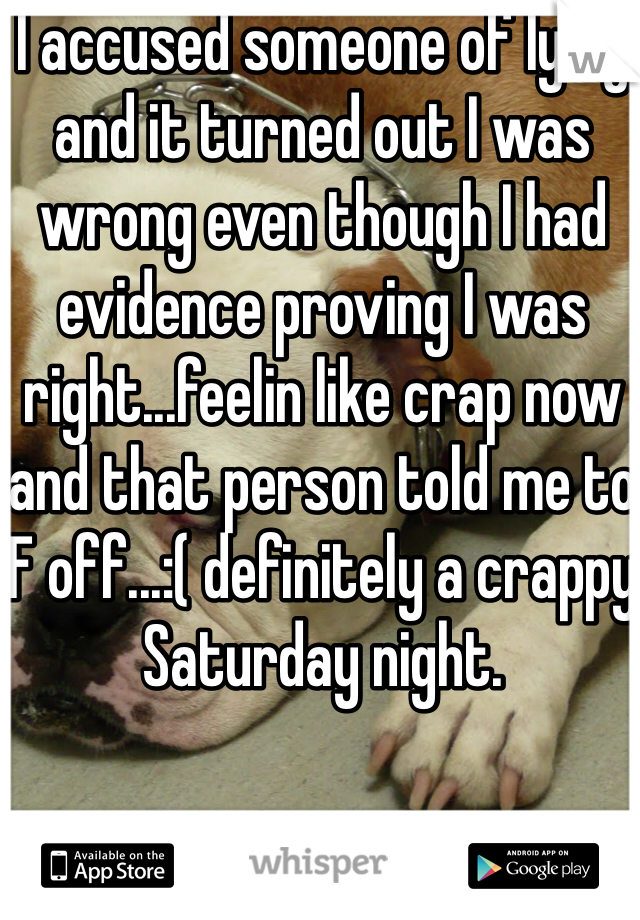 I accused someone of lying and it turned out I was wrong even though I had evidence proving I was right...feelin like crap now and that person told me to F off...:( definitely a crappy Saturday night. 