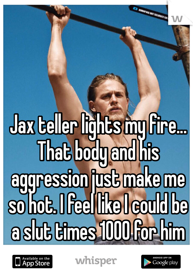 Jax teller lights my fire... That body and his aggression just make me so hot. I feel like I could be a slut times 1000 for him 