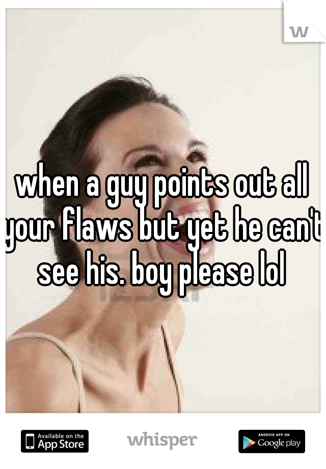 when a guy points out all your flaws but yet he can't see his. boy please lol 