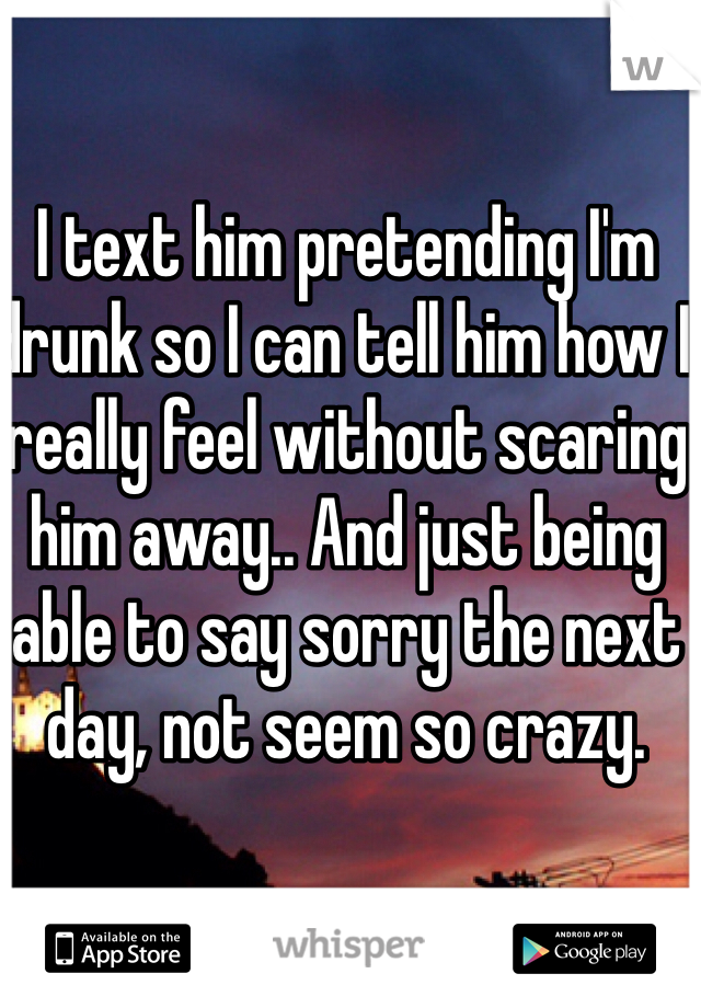 I text him pretending I'm drunk so I can tell him how I really feel without scaring him away.. And just being able to say sorry the next day, not seem so crazy.