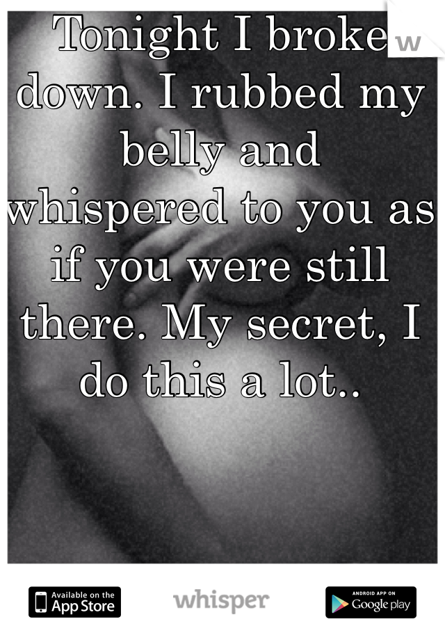 Tonight I broke down. I rubbed my belly and whispered to you as if you were still there. My secret, I do this a lot..